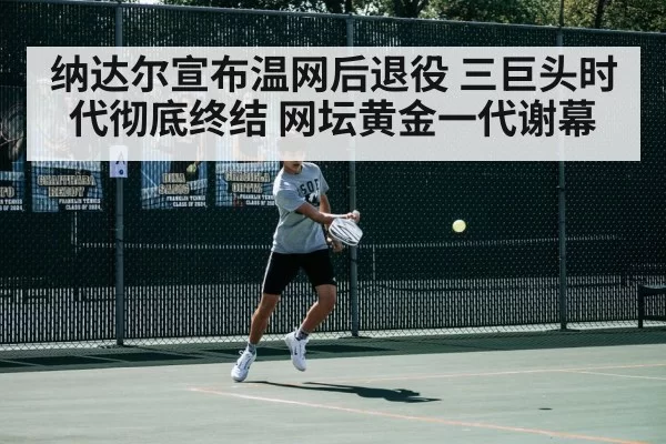 纳达尔宣布温网后退役 三巨头时代彻底终结 网坛黄金一代谢幕