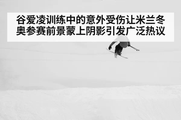 谷爱凌训练中的意外受伤让米兰冬奥参赛前景蒙上阴影引发广泛热议