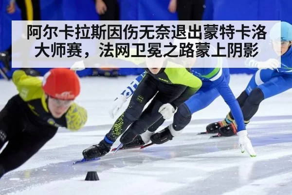 阿尔卡拉斯因伤无奈退出蒙特卡洛大师赛,法网卫冕之路蒙上阴影
