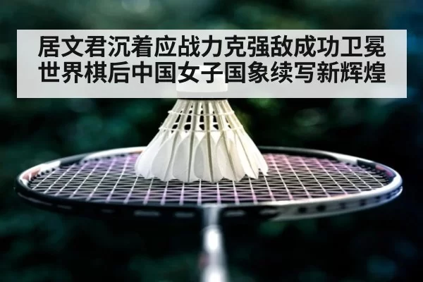 居文君沉着应战力克强敌成功卫冕世界棋后中国女子国象续写新辉煌