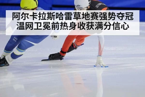 阿尔卡拉斯哈雷草地赛强势夺冠 温网卫冕前热身收获满分信心