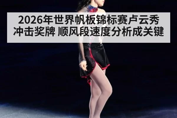 2026年世界帆板锦标赛卢云秀冲击奖牌 顺风段速度分析成关键