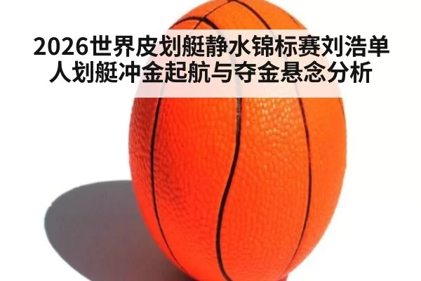 2026世界皮划艇静水锦标赛刘浩单人划艇冲金起航与夺金悬念分析