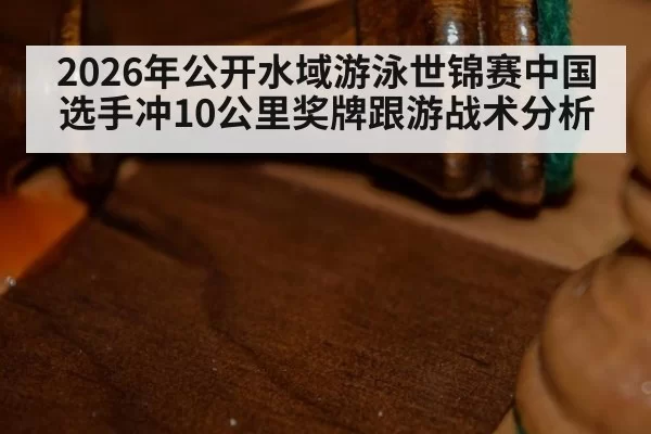 2026年公开水域游泳世锦赛中国选手冲10公里奖牌跟游战术分析
